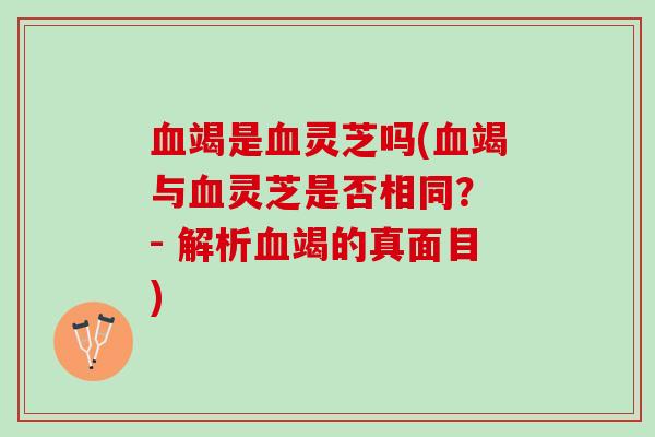 血竭是血灵芝吗(血竭与血灵芝是否相同？ - 解析血竭的真面目)