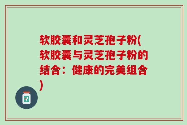 软胶囊和灵芝孢子粉(软胶囊与灵芝孢子粉的结合：健康的完美组合)