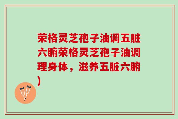荣格灵芝孢子油调五脏六腑荣格灵芝孢子油调理身体，滋养五脏六腑)
