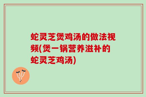 蛇灵芝煲鸡汤的做法视频(煲一锅营养滋补的蛇灵芝鸡汤)