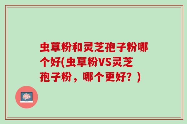 虫草粉和灵芝孢子粉哪个好(虫草粉VS灵芝孢子粉，哪个更好？)