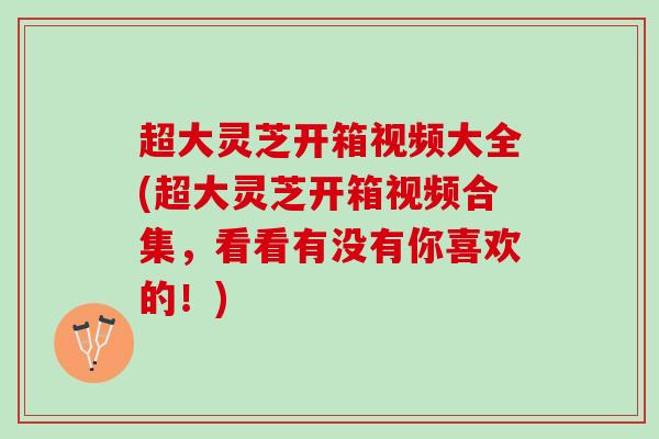 超大灵芝开箱视频大全(超大灵芝开箱视频合集，看看有没有你喜欢的！)