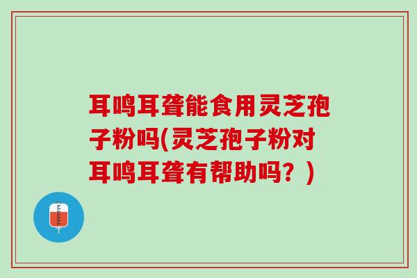 耳鸣耳聋能食用灵芝孢子粉吗(灵芝孢子粉对耳鸣耳聋有帮助吗？)