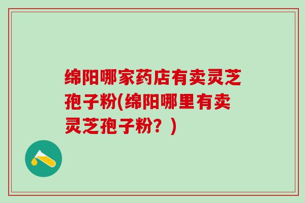 绵阳哪家药店有卖灵芝孢子粉(绵阳哪里有卖灵芝孢子粉？)