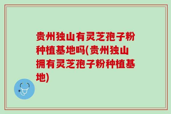 贵州独山有灵芝孢子粉种植基地吗(贵州独山拥有灵芝孢子粉种植基地) 贵州独山有灵芝孢子粉种植基地吗(贵州独山拥有灵芝孢子粉种植基地)