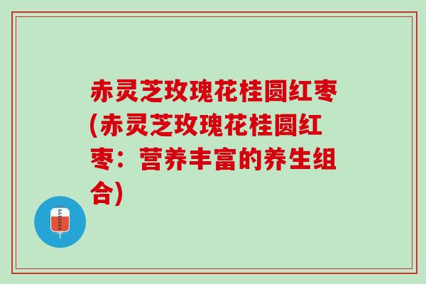 赤灵芝玫瑰花桂圆红枣(赤灵芝玫瑰花桂圆红枣：营养丰富的养生组合)