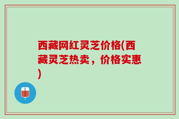 西藏网红灵芝价格(西藏灵芝热卖，价格实惠)