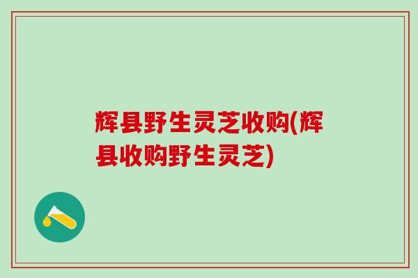 辉县野生灵芝收购(辉县收购野生灵芝)