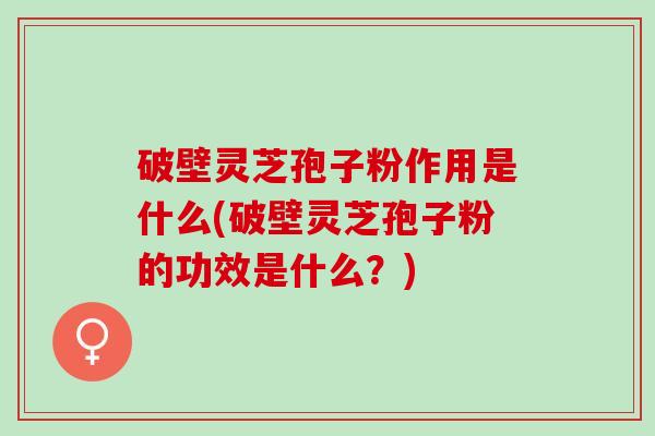 破壁灵芝孢子粉作用是什么(破壁灵芝孢子粉的功效是什么？)