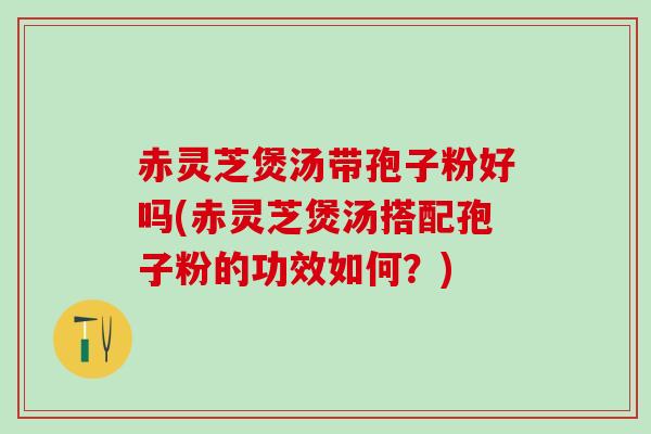 赤灵芝煲汤带孢子粉好吗(赤灵芝煲汤搭配孢子粉的功效如何？)