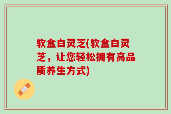 软盒白灵芝(软盒白灵芝,让您轻松拥有高品质养生方式) 软盒白灵芝(软盒白灵芝,让您轻松拥有高品质养生方式)