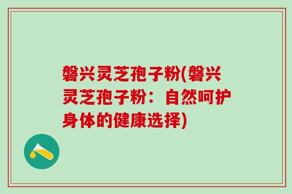 磐兴灵芝孢子粉(磐兴灵芝孢子粉：自然呵护身体的健康选择)