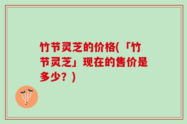 竹节灵芝的价格(「竹节灵芝」现在的售价是多少？)