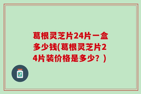 葛根灵芝片24片一盒多少钱(葛根灵芝片24片装价格是多少?) 葛根灵芝片24片一盒多少钱(葛根灵芝片24片装价格是多少?)