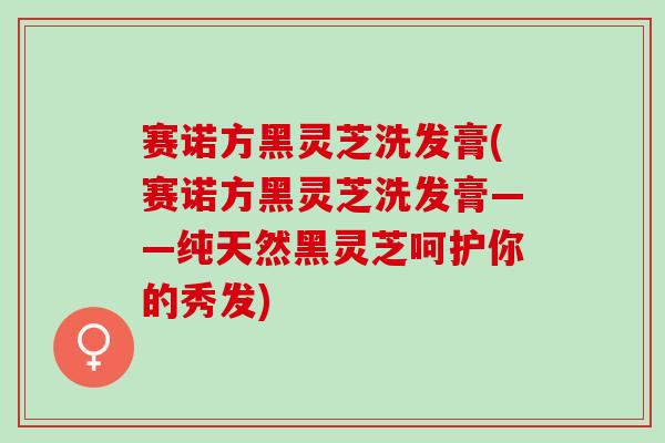 赛诺方黑灵芝洗发膏(赛诺方黑灵芝洗发膏——纯天然黑灵芝呵护你的秀发)