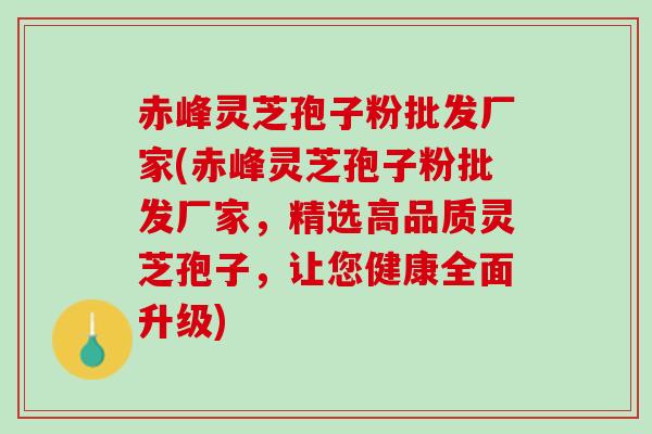 赤峰灵芝孢子粉批发厂家(赤峰灵芝孢子粉批发厂家，精选高品质灵芝孢子，让您健康全面升级)