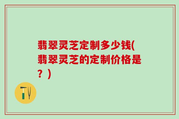 翡翠灵芝定制多少钱(翡翠灵芝的定制价格是？)