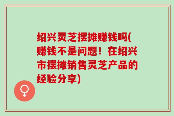 绍兴灵芝摆摊赚钱吗(赚钱不是问题！在绍兴市摆摊销售灵芝产品的经验分享)