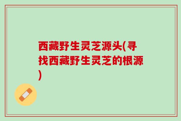 西藏野生灵芝源头(寻找西藏野生灵芝的根源)