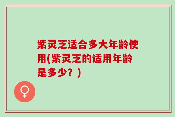 紫灵芝适合多大年龄使用(紫灵芝的适用年龄是多少？)