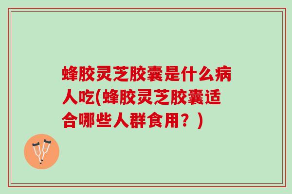 蜂胶灵芝胶囊是什么病人吃(蜂胶灵芝胶囊适合哪些人群食用？)