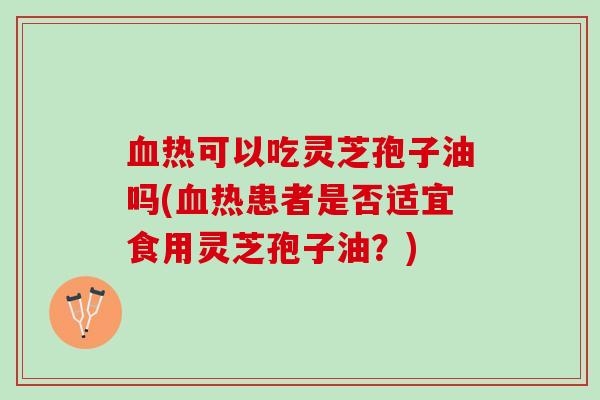 血热可以吃灵芝孢子油吗(血热患者是否适宜食用灵芝孢子油？)