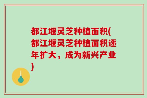 都江堰灵芝种植面积(都江堰灵芝种植面积逐年扩大，成为新兴产业)