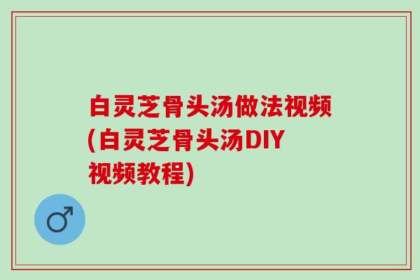 白灵芝骨头汤做法视频(白灵芝骨头汤DIY视频教程)