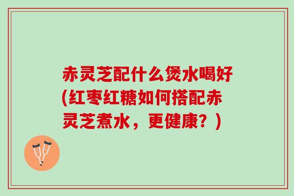 赤灵芝配什么煲水喝好(红枣红糖如何搭配赤灵芝煮水，更健康？)