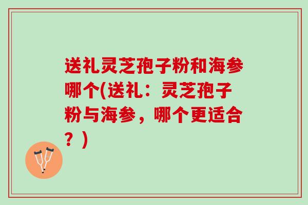送礼灵芝孢子粉和海参哪个(送礼：灵芝孢子粉与海参，哪个更适合？)