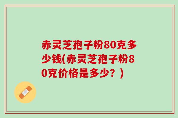 赤灵芝孢子粉80克多少钱(赤灵芝孢子粉80克价格是多少？)