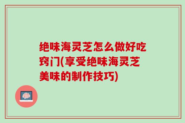 绝味海灵芝怎么做好吃窍门(享受绝味海灵芝美味的制作技巧)