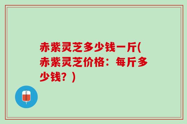 赤紫灵芝多少钱一斤(赤紫灵芝价格：每斤多少钱？)