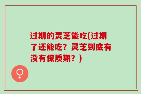 过期的灵芝能吃(过期了还能吃？灵芝到底有没有保质期？)
