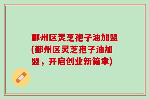 鄞州区灵芝孢子油加盟(鄞州区灵芝孢子油加盟，开启创业新篇章)