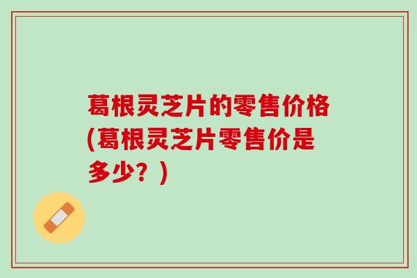 葛根灵芝片的零售价格(葛根灵芝片零售价是多少？)