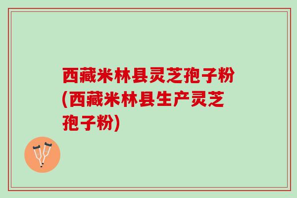 西藏米林县灵芝孢子粉(西藏米林县生产灵芝孢子粉)