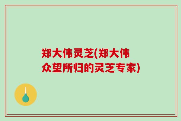 郑大伟灵芝(郑大伟 众望所归的灵芝专家)