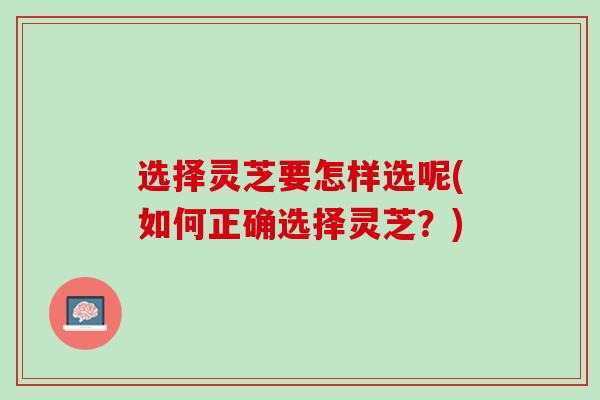 选择灵芝要怎样选呢(如何正确选择灵芝?) 选择灵芝要怎样选呢(如何正确选择灵芝?)