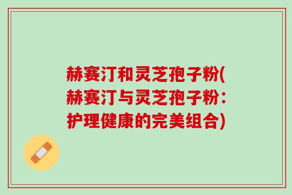 赫赛汀和灵芝孢子粉(赫赛汀与灵芝孢子粉：护理健康的完美组合)