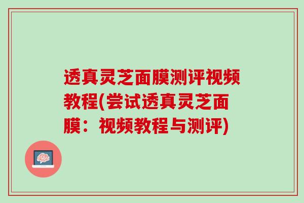 透真灵芝面膜测评视频教程(尝试透真灵芝面膜:视频教程与测评) 透真灵芝面膜测评视频教程(尝试透真灵芝面膜:视频教程与测评)