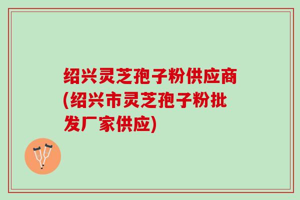 绍兴灵芝孢子粉供应商(绍兴市灵芝孢子粉批发厂家供应)