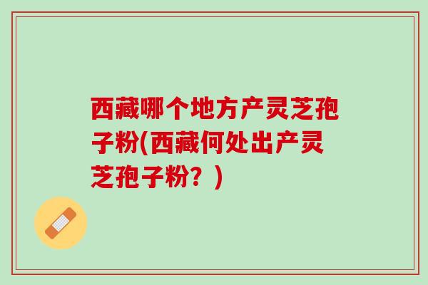 西藏哪个地方产灵芝孢子粉(西藏何处出产灵芝孢子粉？)