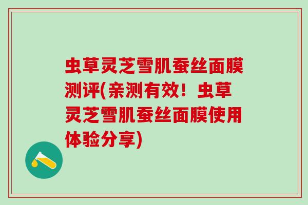 虫草灵芝雪肌蚕丝面膜测评(亲测有效！虫草灵芝雪肌蚕丝面膜使用体验分享)