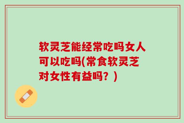 软灵芝能经常吃吗女人可以吃吗(常食软灵芝对女性有益吗？)