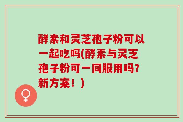 酵素和灵芝孢子粉可以一起吃吗(酵素与灵芝孢子粉可一同服用吗？新方案！)
