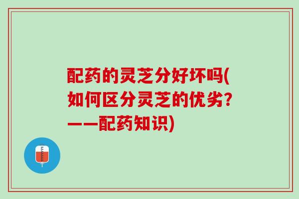 配药的灵芝分好坏吗(如何区分灵芝的优劣?——配药知识) 配药的灵芝分好坏吗(如何区分灵芝的优劣?——配药知识)