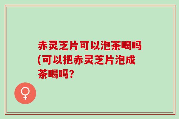 赤灵芝片可以泡茶喝吗(可以把赤灵芝片泡成茶喝吗？