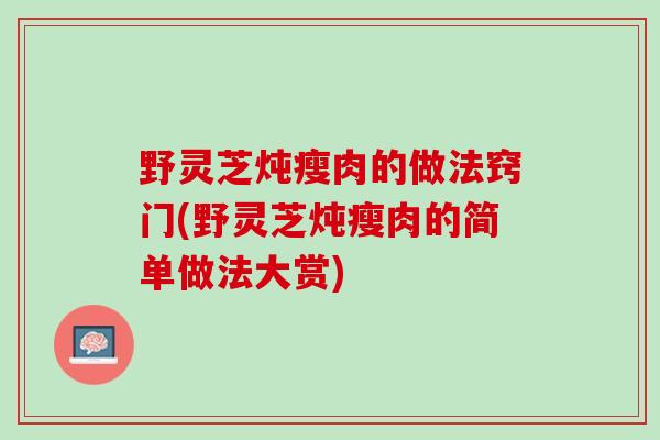 野灵芝炖瘦肉的做法窍门(野灵芝炖瘦肉的简单做法大赏)