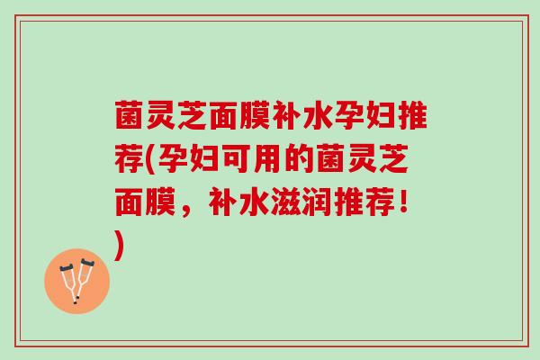 菌灵芝面膜补水孕妇推荐(孕妇可用的菌灵芝面膜,补水滋润推荐!) 菌灵芝面膜补水孕妇推荐(孕妇可用的菌灵芝面膜,补水滋润推荐!)